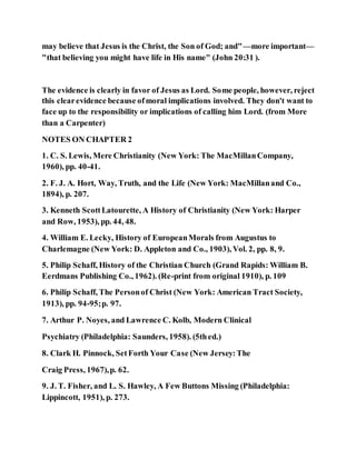 may believe that Jesus is the Christ, the Son of God; and"—more important—
"that believing you might have life in His name" (John 20:31 ).
The evidence is clearly in favor of Jesus as Lord. Some people, however, reject
this clearevidence because ofmoral implications involved. They don't want to
face up to the responsibility or implications of calling him Lord. (from More
than a Carpenter)
NOTES ON CHAPTER 2
1. C. S. Lewis, Mere Christianity (New York: The MacMillanCompany,
1960), pp. 40-41.
2. F. J. A. Hort, Way, Truth, and the Life (New York: MacMillanand Co.,
1894), p. 207.
3. Kenneth ScottLatourette, A History of Christianity (New York: Harper
and Row, 1953), pp. 44, 48.
4. William E. Lecky, History of EuropeanMorals from Augustus to
Charlemagne (New York: D. Appleton and Co., 1903), Vol. 2, pp. 8, 9.
5. Philip Schaff, History of the Christian Church (Grand Rapids: William B.
Eerdmans Publishing Co., 1962). (Re-print from original 1910), p. 109
6. Philip Schaff, The Personof Christ (New York: American Tract Society,
1913), pp. 94-95;p. 97.
7. Arthur P. Noyes, and Lawrence C. Kolb, Modern Clinical
Psychiatry (Philadelphia: Saunders, 1958). (5thed.)
8. Clark H. Pinnock, SetForth Your Case (New Jersey:The
Craig Press, 1967),p. 62.
9. J. T. Fisher, and L. S. Hawley, A Few Buttons Missing (Philadelphia:
Lippincott, 1951), p. 273.
 
