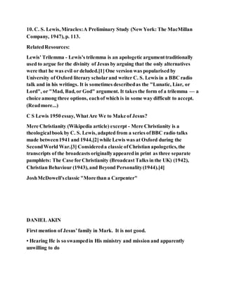 10. C. S. Lewis, Miracles:A Preliminary Study (New York: The MacMillan
Company, 1947), p. 113.
RelatedResources:
Lewis' Trilemma - Lewis's trilemma is an apologetic argumenttraditionally
used to argue for the divinity of Jesus by arguing that the only alternatives
were that he was evil or deluded.[1] One version was popularised by
University of Oxford literary scholarand writer C. S. Lewis in a BBC radio
talk and in his writings. It is sometimes describedas the "Lunatic, Liar, or
Lord", or "Mad, Bad, or God" argument. It takes the form of a trilemma — a
choice among three options, eachof which is in some way difficult to accept.
(Readmore...)
C S Lewis 1950 essay, WhatAre We to Make of Jesus?
Mere Christianity (Wikipedia article) excerpt - Mere Christianity is a
theologicalbook by C. S. Lewis, adapted from a series ofBBC radio talks
made between1941 and 1944,[2]while Lewis was at Oxford during the
SecondWorld War.[3] Considereda classic ofChristian apologetics, the
transcripts of the broadcasts originallyappearedin print as three separate
pamphlets: The Case forChristianity (Broadcast Talks in the UK) (1942),
Christian Behaviour (1943), and Beyond Personality(1944).[4]
JoshMcDowell'sclassic "Morethan a Carpenter"
DANIEL AKIN
First mention of Jesus’family in Mark. It is not good.
• Hearing He is so swampedin His ministry and mission and apparently
unwilling to do
 