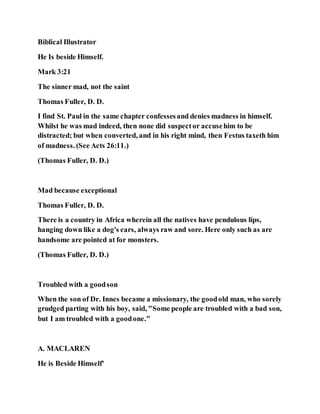 Biblical Illustrator
He Is beside Himself.
Mark 3:21
The sinner mad, not the saint
Thomas Fuller, D. D.
I find St. Paul in the same chapter confessesand denies madness in himself.
Whilst he was mad indeed, then none did suspector accusehim to be
distracted; but when converted, and in his right mind, then Festus taxeth him
of madness. (See Acts 26:11.)
(Thomas Fuller, D. D.)
Mad because exceptional
Thomas Fuller, D. D.
There is a country in Africa wherein all the natives have pendulous lips,
hanging down like a dog's ears, always raw and sore. Here only such as are
handsome are pointed at for monsters.
(Thomas Fuller, D. D.)
Troubled with a goodson
When the son of Dr. Innes became a missionary, the goodold man, who sorely
grudged parting with his boy, said, "Some people are troubled with a bad son,
but I am troubled with a goodone."
A. MACLAREN
He is Beside Himself'
 