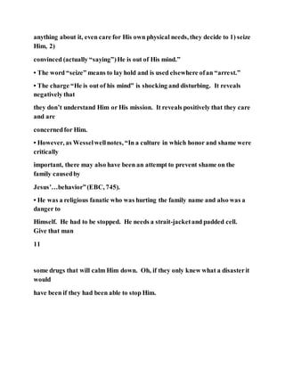 anything about it, even care for His own physical needs, they decide to 1) seize
Him, 2)
convinced (actually “saying”)He is out of His mind.”
• The word “seize” means to lay hold and is used elsewhere ofan “arrest.”
• The charge “He is out of his mind” is shocking and disturbing. It reveals
negatively that
they don’t understand Him or His mission. It reveals positively that they care
and are
concernedfor Him.
• However, as Wesselwellnotes, “In a culture in which honor and shame were
critically
important, there may also have been an attempt to prevent shame on the
family causedby
Jesus’…behavior”(EBC, 745).
• He was a religious fanatic who was hurting the family name and also was a
danger to
Himself. He had to be stopped. He needs a strait-jacketand padded cell.
Give that man
11
some drugs that will calm Him down. Oh, if they only knew what a disasterit
would
have been if they had been able to stop Him.
 