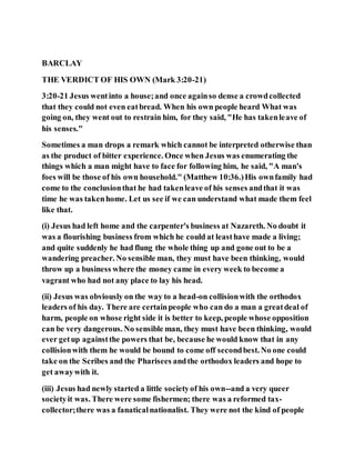 BARCLAY
THE VERDICT OF HIS OWN (Mark 3:20-21)
3:20-21 Jesus wentinto a house;and once againso dense a crowdcollected
that they could not even eatbread. When his own people heard What was
going on, they went out to restrain him, for they said, "He has takenleave of
his senses."
Sometimes a man drops a remark which cannot be interpreted otherwise than
as the product of bitter experience. Once when Jesus was enumerating the
things which a man might have to face for following him, he said, "A man's
foes will be those of his own household." (Matthew 10:36.)His ownfamily had
come to the conclusionthat he had takenleave of his senses andthat it was
time he was takenhome. Let us see if we can understand what made them feel
like that.
(i) Jesus had left home and the carpenter's business at Nazareth. No doubt it
was a flourishing business from which he could at leasthave made a living;
and quite suddenly he had flung the whole thing up and gone out to be a
wandering preacher. No sensible man, they must have been thinking, would
throw up a business where the money came in every week to become a
vagrant who had not any place to lay his head.
(ii) Jesus was obviously on the way to a head-on collisionwith the orthodox
leaders of his day. There are certainpeople who can do a man a greatdeal of
harm, people on whose right side it is better to keep, people whose opposition
can be very dangerous. No sensible man, they must have been thinking, would
ever getup againstthe powers that be, because he would know that in any
collisionwith them he would be bound to come off secondbest. No one could
take on the Scribes and the Pharisees andthe orthodox leaders and hope to
get awaywith it.
(iii) Jesus had newly started a little societyof his own--and a very queer
societyit was. There were some fishermen; there was a reformed tax-
collector;there was a fanaticalnationalist. They were not the kind of people
 