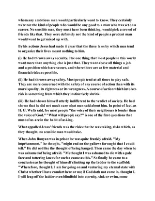 whom any ambitious man would particularly want to know. They certainly
were not the kind of people who would be any goodto a man who was seton a
career. No sensible man, they must have been thinking, would pick a crowd of
friends like that. They were definitely not the kind of people a prudent man
would want to getmixed up with.
By his actions Jesus had made it clearthat the three laws by which men tend
to organize their lives meant nothing to him.
(i) He had thrown away security. The one thing that most people in this world
want more than anything else is just that. They want above all things a job
and a position which are secure, and where there are as few material and
financial risks as possible.
(ii) He had thrown awaysafety. Mostpeople tend at all times to play safe.
They are more concernedwith the safetyof any course of actionthan with its
moral quality, its rightness or its wrongness. A course ofaction which involves
risk is something from which they instinctively shrink.
(iii) He had shownhimself utterly indifferent to the verdict of society. He had
shown that he did not much care what men said about him. In point of fact, as
H. G. Wells said, for most people "the voice of their neighbours is louder than
the voice of God." "What will people say?" is one of the first questions that
most of us are in the habit of asking.
What appalled Jesus'friends was the risks that he was taking, risks which, as
they thought, no sensible man would take.
When John Bunyan was in prison he was quite frankly afraid. "My
imprisonment," he thought, "might end on the gallows forought that I could
tell." He did not like the thought of being hanged. Then came the day when he
was ashamedof being afraid. "MethoughtI was ashamedto die with a pale
face and tottering knees for such a cause as this." So finally he came to a
conclusionas he thought of himself climbing up the ladder to the scaffold:
"Wherefore, thought I, I am for going on and venturing my eternalstate with
Christ whether I have comfort here or no; if God doth not come in, thought I,
I will leap off the ladder even blindfold into eternity, sink or swim, come
 