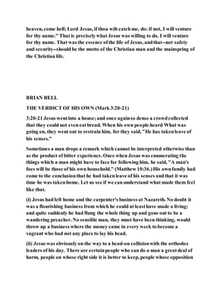 heaven, come hell; Lord Jesus, if thou wilt catchme, do: if not, I will venture
for thy name." That is preciselywhat Jesus was willing to do. I will venture
for thy name. That was the essence ofthe life of Jesus, andthat--not safety
and security--should be the motto of the Christian man and the mainspring of
the Christian life.
BRIAN BELL
THE VERDICT OF HIS OWN (Mark 3:20-21)
3:20-21 Jesus wentinto a house;and once againso dense a crowdcollected
that they could not even eatbread. When his own people heard What was
going on, they went out to restrain him, for they said, "He has takenleave of
his senses."
Sometimes a man drops a remark which cannot be interpreted otherwise than
as the product of bitter experience. Once when Jesus was enumerating the
things which a man might have to face for following him, he said, "A man's
foes will be those of his own household." (Matthew 10:36.)His ownfamily had
come to the conclusionthat he had takenleave of his senses andthat it was
time he was takenhome. Let us see if we can understand what made them feel
like that.
(i) Jesus had left home and the carpenter's business at Nazareth. No doubt it
was a flourishing business from which he could at leasthave made a living;
and quite suddenly he had flung the whole thing up and gone out to be a
wandering preacher. No sensible man, they must have been thinking, would
throw up a business where the money came in every week to become a
vagrant who had not any place to lay his head.
(ii) Jesus was obviously on the way to a head-on collisionwith the orthodox
leaders of his day. There are certainpeople who can do a man a greatdeal of
harm, people on whose right side it is better to keep, people whose opposition
 