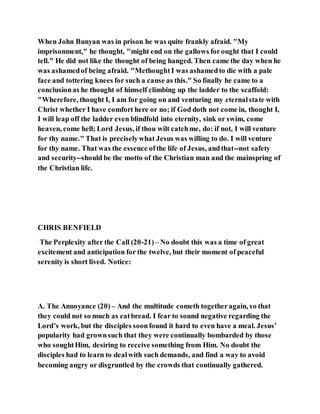 When John Bunyan was in prison he was quite frankly afraid. "My
imprisonment," he thought, "might end on the gallows forought that I could
tell." He did not like the thought of being hanged. Then came the day when he
was ashamedof being afraid. "MethoughtI was ashamedto die with a pale
face and tottering knees for such a cause as this." So finally he came to a
conclusionas he thought of himself climbing up the ladder to the scaffold:
"Wherefore, thought I, I am for going on and venturing my eternalstate with
Christ whether I have comfort here or no; if God doth not come in, thought I,
I will leap off the ladder even blindfold into eternity, sink or swim, come
heaven, come hell; Lord Jesus, if thou wilt catchme, do: if not, I will venture
for thy name." That is preciselywhat Jesus was willing to do. I will venture
for thy name. That was the essence ofthe life of Jesus, andthat--not safety
and security--should be the motto of the Christian man and the mainspring of
the Christian life.
CHRIS BENFIELD
The Perplexity after the Call (20-21)– No doubt this was a time of great
excitement and anticipation for the twelve, but their moment of peaceful
serenity is short lived. Notice:
A. The Annoyance (20) – And the multitude cometh togetheragain, so that
they could not so much as eatbread. I fear to sound negative regarding the
Lord’s work, but the disciples soonfound it hard to even have a meal. Jesus’
popularity had grownsuch that they were continually bombarded by those
who soughtHim, desiring to receive something from Him. No doubt the
disciples had to learn to dealwith such demands, and find a way to avoid
becoming angry or disgruntled by the crowds that continually gathered.
 