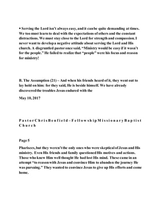  Serving the Lord isn’t always easy, and it canbe quite demanding at times.
We too must learn to deal with the expectations of others and the constant
distractions. We must stay close to the Lord for strength and compassion. I
never want to developa negative attitude about serving the Lord and His
church. A disgruntled pastoronce said, “Ministry would be easyif it wasn’t
for the people.” He failed to realize that “people” were his focus and reason
for ministry!
B. The Assumption (21) – And when his friends heard of it, they went out to
lay hold on him: for they said, He is beside himself. We have already
discoveredthe troubles Jesus endured with the
May 10, 2017
P a s t o r C h r i s B e n f i e l d – F e l l o w s h i p M i s s i o n a r y B a p t i s t
C h u r c h
Page 5
Pharisees,but they weren’tthe only ones who were skepticalofJesus and His
ministry. Even His friends and family questionedHis motives and actions.
Those who knew Him well thought He had lost His mind. These came in an
attempt “to reasonwith Jesus and convince Him to abandon the journey He
was pursuing.” They wanted to convince Jesus to give up His efforts and come
home.
 