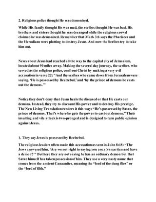 2. Religious police thought He was demonized.
While His family thought He was mad, the scribes thought He was bad. His
brothers and sisters thought he was derangedwhile the religious crowd
claimed he was demonized. Remember that Mark 3:6 says the Pharisees and
the Herodians were plotting to destroy Jesus. And now the Scribes try to take
him out.
News about Jesus had reachedall the way to the capital city of Jerusalem,
locatedabout 90 miles away. Making the severalday journey, the scribes, who
served as the religious police, confront Christ by making a very evil
accusationin verse 22: “And the scribes who came down from Jerusalemwere
saying, ‘He is possessedby Beelzebul,’and ‘by the prince of demons he casts
out the demons.’”
Notice they don’t deny that Jesus heals the diseasedor that He casts out
demons. Instead, they try to discount His power and to destroy His prestige.
The New Living Translationrenders it this way: “He’s possessedby Satan, the
prince of demons. That’s where he gets the powerto castout demons.” Their
insulting and vile attack is two-pronged and is designedto turn public opinion
againstJesus.
1. They sayJesus is possessedby Beelzebul.
The religious leaders often made this accusationas seenin John 8:48: “The
Jews answeredhim, ‘Are we not right in saying you are a Samaritan and have
a demon?’” But here they are not saying he has an ordinary demon but that
Satanhimself has takenpossessionofhim. They use a very nasty name that
comes from the ancient Canaanites, meaning the “lord of the dung flies” or
the “lord of filth.”
 