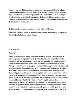 Some of you are thinking of the words to the classic song by Queencalled,
“BohemianRhapsody.” I went back and listened to this rock opera from my
high schoolyears and was creepedout when I realized that I used to sing it
loudly with the help of the 8-track in my dad’s truck. Here are the words:
“Beelzebubhas a devil put aside for me, for me.” The scribes were saying that
Beelzebub was inside Jesus.
2. They sayJesus casts outdemons by the prince of demons.
The word “prince” refers to the chief demon and is another way of saying he
bows to Beelzebub and serves Satan.
A. B. BRUCE
Verse 21
Mark 3:21 introduces a new scene into the lively drama. The statementis
obscure partly owing to its brevity (Fritzsche), and it is made obscurerby a
piety which is not willing to acceptthe surface meaning (so Maldonatus—
“hunc locum difficiliorem pietas facit”), which is that the friends of Jesus,
having heard of what was going on—wonderful cures, greatcrowds, incessant
activity—setout from where they were ( ἐξῆλθον) with the purpose of taking
Him under their care ( κρατῆσαι αὐτόν), their impression, not concealed(
ἔλεγον γὰρ, they had begun to say), being that He was in an unhealthy state of
excitement bordering on insanity ( ἐξέστη). Recentcommentators, German
and English, are in the main agreedthat this is the true sense.—οἱ παρʼ αὐτοῦ
means either specificallyHis relatives (“sui” Vulg(21), οἱ οἰκεῖοι α.—
Theophy.), so Raphel, Wetstein, Kypke, Loesner, with citations from Greek
authors, Meyerand Weiss, identifying the parties here spokenof with those
referred to in Mark 3:31; or, more generally, persons well disposedtowards
Jesus, anouter circle of disciples (Schanz and Keil).— ἀκούσαντες:not to be
 