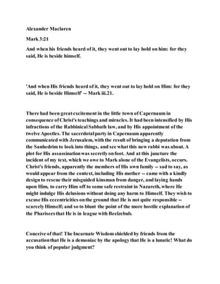Alexander Maclaren
Mark 3:21
And when his friends heard of it, they went out to lay hold on him: for they
said, He is beside himself.
'And when His friends heard of it, they went out to lay hold on Him: for they
said, He is beside Himself' -- Mark iii.21.
There had been greatexcitement in the little town of Capernaum in
consequence ofChrist's teachings and miracles. It had been intensified by His
infractions of the RabbinicalSabbath law, and by His appointment of the
twelve Apostles. The sacerdotalparty in Capernaum apparently
communicated with Jerusalem, with the result of bringing a deputation from
the Sanhedrim to look into things, and see what this new rabbi was about. A
plot for His assassinationwas secretlyonfoot. And at this juncture the
incident of my text, which we owe to Mark alone of the Evangelists, occurs.
Christ's friends, apparently the members of His own family -- sad to say, as
would appear from the context, including His mother -- came with a kindly
design to rescue their misguided kinsman from danger, and laying hands
upon Him, to carry Him off to some safe restraint in Nazareth, where He
might indulge His delusions without doing any harm to Himself. They wish to
excuse His eccentricities onthe ground that He is not quite responsible --
scarcelyHimself; and so to blunt the point of the more hostile explanation of
the Phariseesthat He is in league with Beelzebub.
Conceive of that! The Incarnate Wisdom shielded by friends from the
accusationthat He is a demoniac by the apologythat He is a lunatic! What do
you think of popular judgment?
 
