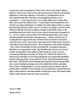 restrictedto what is mentioned in Mark 3:20; refers to the whole Galilean
ministry with its cures and crowds, and constantstrain. Therefore the friends
might have come from a distance, Nazareth, e.g., starting before Jesus
descendedfrom the hill. That their arrival happened just then was a
coincidence.— ἔλεγονγὰρ: for they were saying, might refer to others than
those who came to lay hold of Jesus—to messengers who brought them news
of what was going on (Bengel), or it might refer quite impersonally to a report
that had gone abroad(“rumor exierat,” Grotius), or it might even refer to the
Pharisees.But the reference is almostcertainly to the friends. Observe the
parallelism betweenοἱ παρʼ αὐτοῦ, ἔλεγον γὰρ, ὅτι ἐξέστη and οἱ γραμματεῖς,
οἱ … ἔλεγον, ὅτι βεελ. ἔχει in Mark 3:22 (Fritzsche points this out in a long
and thorough discussionof the whole passage).— ἐξέστη:various ways of
evading the idea suggestedby this word have been resortedto. It has been
referred to the crowd= the crowd is mad, and won’t let Him alone. Viewedas
referring to Jesus it has been taken = He is exhausted, or He has left the place
= they came to detain Him, for they heard that He was going or had gone.
Both these are suggestedby Euthy. Zig. Doubtless the reference is to Jesus,
and the meaning that in the opinion of His friends He was in a state of
excitement bordering on insanity (cf. Mark 2:12, Mark 5:42, Mark 6:51).
δαίμονα ἔχει (Theophy.) is too strong, though the Jews apparently identified
insanity with possession. Festus saidof St. Paul: “Much learning doth make
thee mad”. The friends of Jesus thought that much benevolence had put Him
into a state of enthusiasm dangerous to the health both of body and mind.
Note:Christ’s healing ministry createda need for theories about it. Herod
had his theory (Matthew 14), the friends of Jesus had theirs, and the Pharisees
theirs: John redivivus, disorderedmind, Satanic possession. Thatwhich called
forth so many theories must have been a greatfact.
ALAN CARR
Mark 3:20-30
 