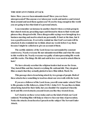 THE SERVANT UNDER ATTACK
Intro: Have you ever been misunderstood? Have you ever been
misrepresented? Has anyone ever takenyour words and motives and twisted
them around and used them againstyou? If you live long enough in this world
you are going to face that kind of a personal attack.
I can remember an instance in another church when a certain group in
that church took my preaching tapes and listenedto them to find words and
phrases they disagreedwith. These disagreeable sayings were broughtup in a
business meeting and used to attack me personally. It hurt at the time, but it
was a goodlessonto me. It servedto remind me that God’s servants will be
attacked. It also reminded me to think about my words before I say them
because I might be calledon to give an account of them.
The earthly ministry of the Lord Jesus was surrounded by constant
controversy. Nearlyeveryone He met misunderstood Him and what He came
to this world to do. Nearlyeveryone was guilty of misrepresenting His words
and His works. The things He did and said in love were used to attack Him in
hate!
We have already seenthat the religious leaders had no use for Jesus.
They hated Him and they hated everything He saidand did. They despised
Him so much that they actually plotted to have Him killed, Mark 3:6.
This passage showsJesusbeing attack by two groups of people. Both of
these attacks have something to teachus about our own walk with the Lord.
If you are a followerof the Lord Jesus, youwill come under attack!That
is His promise to His followers, John15:18;1 John 3:13. No one likes to think
about being hated for their faith, but you shouldn’t be surprised when the
devil and His crowd attacks youand treats you like they treated Jesus.
Let’s look in on these verses today and see the kind of trials our Lord
endured. Watching Him will help us when we face our time of persecution.
Notice the attacks Jesusfacedas I preach on the subject The ServantUnder
Attack.
 