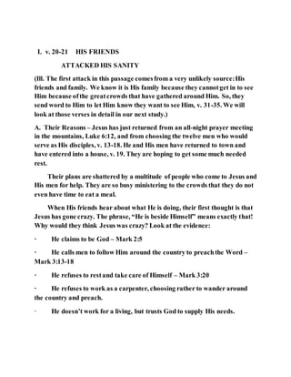 I. v. 20-21 HIS FRIENDS
ATTACKED HIS SANITY
(Ill. The first attack in this passage comesfrom a very unlikely source:His
friends and family. We know it is His family because they cannotget in to see
Him because ofthe greatcrowds that have gathered around Him. So, they
send word to Him to let Him know they want to see Him, v. 31-35. We will
look at those verses in detail in our next study.)
A. Their Reasons – Jesus has just returned from an all-night prayer meeting
in the mountains, Luke 6:12, and from choosing the twelve men who would
serve as His disciples, v. 13-18. He and His men have returned to town and
have entered into a house, v. 19. They are hoping to get some much needed
rest.
Their plans are shattered by a multitude of people who come to Jesus and
His men for help. They are so busy ministering to the crowds that they do not
even have time to eat a meal.
When His friends hear about what He is doing, their first thought is that
Jesus has gone crazy. The phrase, “He is beside Himself” means exactly that!
Why would they think Jesus was crazy? Look at the evidence:
· He claims to be God – Mark 2:5
· He calls men to follow Him around the country to preachthe Word –
Mark 3:13-18
· He refuses to restand take care of Himself – Mark 3:20
· He refuses to work as a carpenter, choosing rather to wander around
the country and preach.
· He doesn’t work for a living, but trusts God to supply His needs.
 