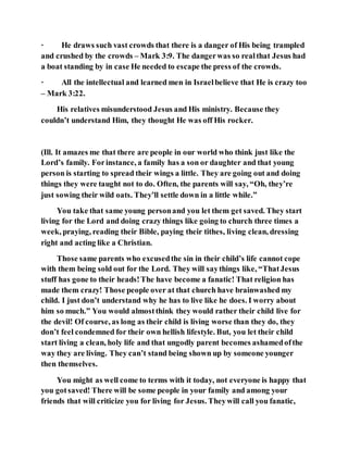 · He draws such vast crowds that there is a danger of His being trampled
and crushed by the crowds – Mark 3:9. The dangerwas so realthat Jesus had
a boat standing by in case He needed to escape the press of the crowds.
· All the intellectual and learned men in Israelbelieve that He is crazy too
– Mark 3:22.
His relatives misunderstood Jesus and His ministry. Because they
couldn’t understand Him, they thought He was off His rocker.
(Ill. It amazes me that there are people in our world who think just like the
Lord’s family. Forinstance, a family has a son or daughter and that young
person is starting to spread their wings a little. They are going out and doing
things they were taught not to do. Often, the parents will say, “Oh, they’re
just sowing their wild oats. They’ll settle down in a little while.”
You take that same young personand you let them get saved. They start
living for the Lord and doing crazy things like going to church three times a
week, praying, reading their Bible, paying their tithes, living clean, dressing
right and acting like a Christian.
Those same parents who excusedthe sin in their child’s life cannot cope
with them being sold out for the Lord. They will saythings like, “ThatJesus
stuff has gone to their heads!The have become a fanatic! That religion has
made them crazy! Those people over at that church have brainwashed my
child. I just don’t understand why he has to live like he does. I worry about
him so much.” You would almostthink they would rather their child live for
the devil! Of course, as long as their child is living worse than they do, they
don’t feel condemned for their own hellish lifestyle. But, you let their child
start living a clean, holy life and that ungodly parent becomes ashamedofthe
way they are living. They can’t stand being shown up by someone younger
then themselves.
You might as well come to terms with it today, not everyone is happy that
you gotsaved! There will be some people in your family and among your
friends that will criticize you for living for Jesus. Theywill call you fanatic,
 