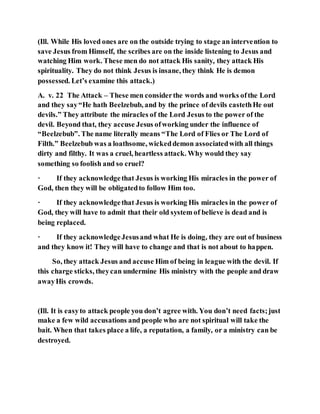 (Ill. While His loved ones are on the outside trying to stage an intervention to
save Jesus from Himself, the scribes are on the inside listening to Jesus and
watching Him work. These men do not attack His sanity, they attack His
spirituality. They do not think Jesus is insane, they think He is demon
possessed. Let’s examine this attack.)
A. v. 22 The Attack – These men considerthe words and works ofthe Lord
and they say“He hath Beelzebub, and by the prince of devils castethHe out
devils.” They attribute the miracles of the Lord Jesus to the power of the
devil. Beyond that, they accuse Jesus ofworking under the influence of
“Beelzebub”. The name literally means “The Lord of Flies or The Lord of
Filth.” Beelzebub was a loathsome, wickeddemon associatedwith all things
dirty and filthy. It was a cruel, heartless attack. Why would they say
something so foolish and so cruel?
· If they acknowledgethat Jesus is working His miracles in the power of
God, then they will be obligatedto follow Him too.
· If they acknowledgethat Jesus is working His miracles in the power of
God, they will have to admit that their old system of believe is dead and is
being replaced.
· If they acknowledgeJesusand what He is doing, they are out of business
and they know it! They will have to change and that is not about to happen.
So, they attack Jesus and accuse Him of being in league with the devil. If
this charge sticks, theycan undermine His ministry with the people and draw
awayHis crowds.
(Ill. It is easyto attack people you don’t agree with. You don’t need facts;just
make a few wild accusations and people who are not spiritual will take the
bait. When that takes place a life, a reputation, a family, or a ministry can be
destroyed.
 