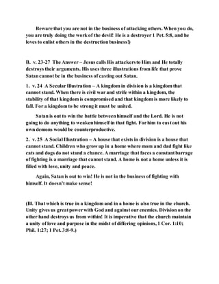 Beware that you are not in the business of attacking others. When you do,
you are truly doing the work of the devil! He is a destroyer 1 Pet. 5:8, and he
loves to enlist others in the destruction business!)
B. v. 23-27 The Answer – Jesus calls His attackersto Him and He totally
destroys their arguments. His uses three illustrations from life that prove
Satancannot be in the business of casting out Satan.
1. v. 24 A SecularIllustration – A kingdom in division is a kingdom that
cannot stand. When there is civil war and strife within a kingdom, the
stability of that kingdom is compromised and that kingdom is more likely to
fall. For a kingdom to be strong it must be united.
Satan is out to win the battle betweenhimself and the Lord. He is not
going to do anything to weakenhimself in that fight. Forhim to castout his
own demons would be counterproductive.
2. v. 25 A SocialIllustration – A house that exists in division is a house that
cannot stand. Children who grow up in a home where mom and dad fight like
cats and dogs do not stand a chance. A marriage that faces a constantbarrage
of fighting is a marriage that cannot stand. A home is not a home unless it is
filled with love, unity and peace.
Again, Satan is out to win! He is not in the business of fighting with
himself. It doesn’tmake sense!
(Ill. That which is true in a kingdom and in a home is also true in the church.
Unity gives us greatpowerwith God and againstour enemies. Division on the
other hand destroys us from within! It is imperative that the church maintain
a unity of love and purpose in the midst of differing opinions, 1 Cor. 1:10;
Phil. 1:27; 1 Pet. 3:8-9.)
 