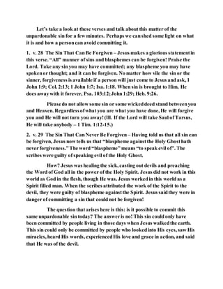 Let’s take a look at these verses and talk about this matter of the
unpardonable sin for a few minutes. Perhaps we canshed some light on what
it is and how a personcan avoid committing it.
1. v. 28 The Sin That CanBe Forgiven – Jesus makes a glorious statementin
this verse. “All” manner of sins and blasphemes can be forgiven! Praise the
Lord. Take any sin you may have committed; any blaspheme you may have
spokenor thought; and it can be forgiven. No matter how vile the sin or the
sinner, forgiveness is available if a person will just come to Jesus and ask, 1
John 1:9; Col. 2:13; 1 John 1:7; Isa. 1:18. When sin is brought to Him, He
does awaywith it forever, Psa. 103:12;John 1:29; Heb. 9:26.
Pleasedo not allow some sin or some wickeddeed stand betweenyou
and Heaven. Regardlessofwhat you are what you have done, He will forgive
you and He will not turn you away!(Ill. If the Lord will take Saul of Tarsus,
He will take anybody – 1 Tim. 1:12-15.)
2. v. 29 The Sin That CanNever Be Forgiven – Having told us that all sin can
be forgiven, Jesus now tells us that “blaspheme againstthe Holy Ghosthath
never forgiveness.”The word “blaspheme” means “to speak evil of”. The
scribes were guilty of speaking evil of the Holy Ghost.
How? Jesus was healing the sick, casting out devils and preaching
the Word of God all in the power of the Holy Spirit. Jesus did not work in this
world as God in the flesh, though He was. Jesus workedin this world as a
Spirit filled man. When the scribes attributed the work of the Spirit to the
devil, they were guilty of blaspheme againstthe Spirit. Jesus saidthey were in
danger of committing a sin that could not be forgiven!
The question that arises here is this: is it possible to commit this
same unpardonable sin today? The answeris no! This sin could only have
been committed by people living in those days when Jesus walkedthe earth.
This sin could only be committed by people who lookedinto His eyes, saw His
miracles, heard His words, experiencedHis love and grace in action, and said
that He was of the devil.
 