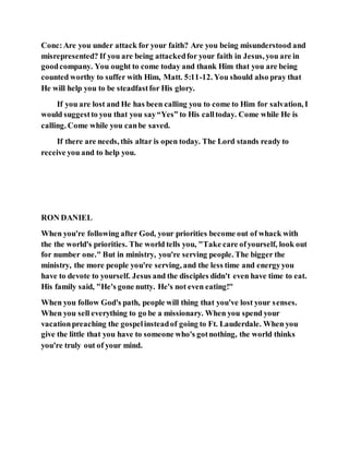 Conc:Are you under attack for your faith? Are you being misunderstood and
misrepresented? If you are being attackedfor your faith in Jesus, you are in
goodcompany. You ought to come today and thank Him that you are being
counted worthy to suffer with Him, Matt. 5:11-12. You should also pray that
He will help you to be steadfastfor His glory.
If you are lost and He has been calling you to come to Him for salvation, I
would suggestto you that you say“Yes” to His calltoday. Come while He is
calling. Come while you canbe saved.
If there are needs, this altar is open today. The Lord stands ready to
receive you and to help you.
RON DANIEL
When you're following after God, your priorities become out of whack with
the the world's priorities. The world tells you, "Take care ofyourself, look out
for number one." But in ministry, you're serving people. The bigger the
ministry, the more people you're serving, and the less time and energyyou
have to devote to yourself. Jesus and the disciples didn't even have time to eat.
His family said, "He's gone nutty. He's not even eating!"
When you follow God's path, people will thing that you've lost your senses.
When you sell everything to go be a missionary. When you spend your
vacationpreaching the gospelinsteadof going to Ft. Lauderdale. When you
give the little that you have to someone who's gotnothing, the world thinks
you're truly out of your mind.
 