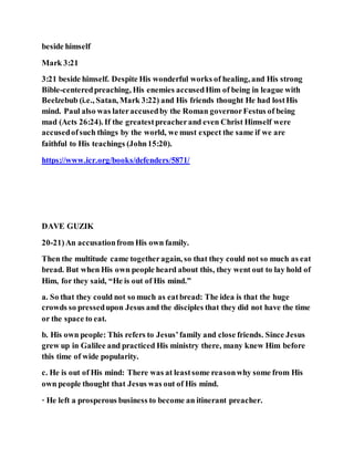 beside himself
Mark 3:21
3:21 beside himself. Despite His wonderful works of healing, and His strong
Bible-centeredpreaching, His enemies accusedHim of being in league with
Beelzebub (i.e., Satan, Mark 3:22) and His friends thought He had lostHis
mind. Paul also was lateraccusedby the Roman governorFestus of being
mad (Acts 26:24). If the greatestpreacherand even Christ Himself were
accusedofsuch things by the world, we must expect the same if we are
faithful to His teachings (John15:20).
https://www.icr.org/books/defenders/5871/
DAVE GUZIK
20-21)An accusationfrom His own family.
Then the multitude came togetheragain, so that they could not so much as eat
bread. But when His own people heard about this, they went out to lay hold of
Him, for they said, “He is out of His mind.”
a. So that they could not so much as eatbread: The idea is that the huge
crowds so pressedupon Jesus and the disciples that they did not have the time
or the space to eat.
b. His own people: This refers to Jesus’family and close friends. Since Jesus
grew up in Galilee and practiced His ministry there, many knew Him before
this time of wide popularity.
c. He is out of His mind: There was at leastsome reasonwhy some from His
own people thought that Jesus was out of His mind.
· He left a prosperous business to become an itinerant preacher.
 