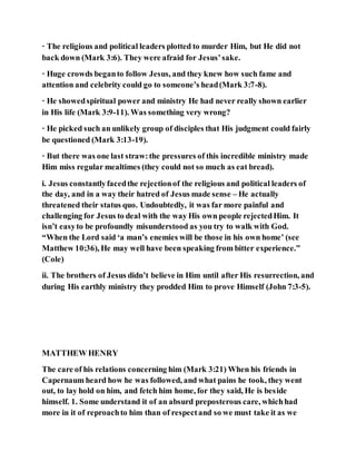 · The religious and political leaders plotted to murder Him, but He did not
back down (Mark 3:6). They were afraid for Jesus’sake.
· Huge crowds beganto follow Jesus, and they knew how such fame and
attention and celebrity could go to someone’s head(Mark 3:7-8).
· He showedspiritual power and ministry He had never really shown earlier
in His life (Mark 3:9-11). Was something very wrong?
· He picked such an unlikely group of disciples that His judgment could fairly
be questioned (Mark 3:13-19).
· But there was one last straw:the pressures of this incredible ministry made
Him miss regular mealtimes (they could not so much as eat bread).
i. Jesus constantlyfacedthe rejectionof the religious and political leaders of
the day, and in a way their hatred of Jesus made sense – He actually
threatened their status quo. Undoubtedly, it was far more painful and
challenging for Jesus to deal with the way His own people rejectedHim. It
isn’t easyto be profoundly misunderstood as you try to walk with God.
“When the Lord said ‘a man’s enemies will be those in his own home’ (see
Matthew 10:36), He may well have been speaking from bitter experience.”
(Cole)
ii. The brothers of Jesus didn’t believe in Him until after His resurrection, and
during His earthly ministry they prodded Him to prove Himself (John 7:3-5).
MATTHEW HENRY
The care of his relations concerning him (Mark 3:21) When his friends in
Capernaum heard how he was followed, and what pains he took, they went
out, to lay hold on him, and fetch him home, for they said, He is beside
himself. 1. Some understand it of an absurd preposterous care, whichhad
more in it of reproachto him than of respectand so we must take it as we
 