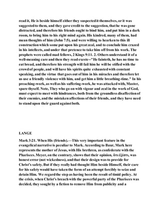 read it, He is beside himself either they suspectedit themselves, or it was
suggestedto them, and they gave credit to the suggestion, thathe was gone
distracted, and therefore his friends ought to bind him, and put him in a dark
room, to bring him to his right mind again. His kindred, many of them, had
mean thoughts of him (John 7:5), and were willing to hearkento this ill
constructionwhich some put upon his greatzeal, and to conclude him crazed
in his intellects, and under that pretence to take him off from his work. The
prophets were called mad fellows, 2 Kings 9:11. 2. Others understand it of a
well-meaning care and then they read exeste--"He fainteth, he has no time to
eat bread, and therefore his strength will fail him he will be stifled with the
crowdof people, and will have his spirits quite exhaustedwith constant
speaking, and the virtue that goes out of him in his miracles and therefore let
us use a friendly violence with him, and get him a little breathing-time." In his
preaching-work, as wellas his suffering-work, he was attackedwith, Master,
spare thyself. Note, They who go on with vigour and zeal in the work of God,
must expect to meet with hindrances, both from the groundless disaffectionof
their enemies, and the mistakenaffections of their friends, and they have need
to stand upon their guard againstboth.
LANGE
Mark 3:21. When His (friends).—This very important feature in the
evangelicalnarrative is peculiar to Mark. According to Baur, Mark here
represents the mother of Jesus, with His brethren, as confederate with the
Pharisees.Meyer, on the contrary, shows that their opinion, ὅτι ἐξέστι, was
honest error (not wickedness), andthat their design was to provide for
Christ’s safety. But if they really had thought Him beside Himself, their care
for his safetywould have takenthe form of an attempt forcibly to seize and
detain Him. We regardthe step as having been the result of timid policy. At
the crisis, when Christ’s breachwith the powerful party of the Pharisees was
decided, they sought by a fiction to remove Him from publicity and a
 