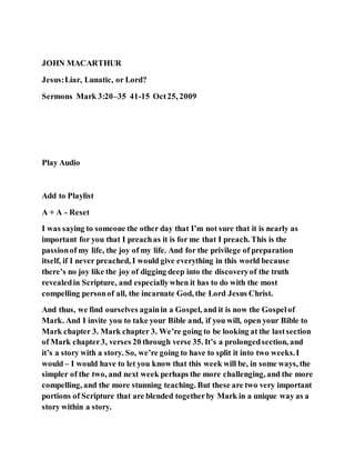 JOHN MACARTHUR
Jesus:Liar, Lunatic, or Lord?
Sermons Mark 3:20–35 41-15 Oct25, 2009
Play Audio
Add to Playlist
A + A - Reset
I was saying to someone the other day that I’m not sure that it is nearly as
important for you that I preachas it is for me that I preach. This is the
passionof my life, the joy of my life. And for the privilege of preparation
itself, if I never preached, I would give everything in this world because
there’s no joy like the joy of digging deep into the discoveryof the truth
revealedin Scripture, and especiallywhen it has to do with the most
compelling personof all, the incarnate God, the Lord Jesus Christ.
And thus, we find ourselves againin a Gospel, and it is now the Gospelof
Mark. And I invite you to take your Bible and, if you will, open your Bible to
Mark chapter 3. Mark chapter 3. We’re going to be looking at the lastsection
of Mark chapter3, verses 20 through verse 35. It’s a prolongedsection, and
it’s a story with a story. So, we’re going to have to split it into two weeks.I
would – I would have to let you know that this week will be, in some ways, the
simpler of the two, and next week perhaps the more challenging, and the more
compelling, and the more stunning teaching. But these are two very important
portions of Scripture that are blended togetherby Mark in a unique way as a
story within a story.
 