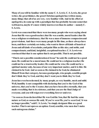 Many of you will be familiar with the name C. S. Lewis. C. S. Lewis, the great
writer, the greatthinker, the greatChristian apologisthas written many,
many things that all of us are very, very familiar with. And in his effort at
apologetics, he came up with a paradigm that has probably become somewhat
well known, maybe it’s more widely known even than its author – namely C.
S. Lewis.
Lewis was concernedthat there were too many people who were saying about
Jesus that He was a goodteacher;that He was a noble, moral leader;that He
was a religious revolutionary; that He was a man of immense compassionand
greatwisdom. And there were many people in His time, as there always have
been, and there certainly are today, who want to throw all kinds of laurels at
Jesus and all kinds of accolades,and paint Him as this nice, and noble, and
compassionate, andkind, insightful, exceptionalteacher. C. S. Lewis was
convinced that that is one option that is not possible. That is not possible.
“Thatis not a possible considerationof Jesus” he said. He could not be a good
man; He could not be a moral man; He could not be a religious teacher;He
could not be a trustworthy leader; He could not be wise;He could not be a
spiritual mentor only, because of one very important matter, and it is this: He
claimed to be God. And as soonas He claimed to be God, he eliminated
Himself from that category, because goodpeople, wise people, sensible people
don’t think they’re God, and they don’t want you to think they’re God.
Jesus has even been deemed, by many people, as very humble, meek and mild.
Well, humility is not compatible with declaring that you’re the God of the
universe, that you’re the Creator, that you have been alive eternally, that you
made everything that is in existence, and that you are the final Judge of
everyone, and you will reign over everything forever and ever.
“As soonas Jesus declaredthat He was Godthe Son, that He had the same
nature as God, as soonas He said, ‘If you’ve seenMe, you’ve seenGod,’it was
no longer possible,” saidC. S. Lewis, “to simply designate Him as a good
teacher. That is not open as an option. Good, sensible, wise men don’t make
such outrageous claims.”
 