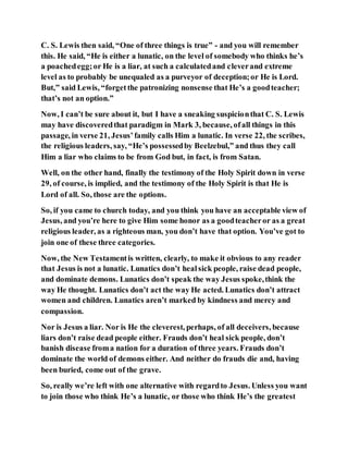 C. S. Lewis then said, “One of three things is true” - and you will remember
this. He said, “He is either a lunatic, on the level of somebody who thinks he’s
a poachedegg;or He is a liar, at such a calculatedand cleverand extreme
level as to probably be unequaled as a purveyor of deception;or He is Lord.
But,” said Lewis, “forgetthe patronizing nonsense that He’s a goodteacher;
that’s not an option.”
Now, I can’t be sure about it, but I have a sneaking suspicionthat C. S. Lewis
may have discoveredthat paradigm in Mark 3, because, ofall things in this
passage, in verse 21, Jesus’family calls Him a lunatic. In verse 22, the scribes,
the religious leaders, say, “He’s possessedby Beelzebul,” and thus they call
Him a liar who claims to be from God but, in fact, is from Satan.
Well, on the other hand, finally the testimony of the Holy Spirit down in verse
29, of course, is implied, and the testimony of the Holy Spirit is that He is
Lord of all. So, those are the options.
So, if you came to church today, and you think you have an acceptable view of
Jesus, and you’re here to give Him some honor as a goodteacheror as a great
religious leader, as a righteous man, you don’t have that option. You’ve got to
join one of these three categories.
Now, the New Testamentis written, clearly, to make it obvious to any reader
that Jesus is not a lunatic. Lunatics don’t healsick people, raise dead people,
and dominate demons. Lunatics don’t speak the way Jesus spoke,think the
way He thought. Lunatics don’t act the way He acted. Lunatics don’t attract
women and children. Lunatics aren’t marked by kindness and mercy and
compassion.
Nor is Jesus a liar. Nor is He the cleverest, perhaps, of all deceivers, because
liars don’t raise dead people either. Frauds don’t heal sick people, don’t
banish disease froma nation for a duration of three years. Frauds don’t
dominate the world of demons either. And neither do frauds die and, having
been buried, come out of the grave.
So, really we’re left with one alternative with regardto Jesus. Unless you want
to join those who think He’s a lunatic, or those who think He’s the greatest
 