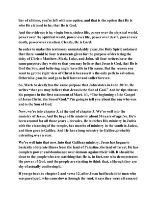 liar of all time, you’re left with one option, and that is the option that He is
who He claimed to be; that He is God.
And the evidence is in: virgin born, sinless life, power overthe physical world,
powerover the spiritual world, power overlife, powerover death, powerover
death, powerover creation. Clearly, He is Lord.
In order to make this testimony unmistakably clear, the Holy Spirit ordained
that there would be four testaments given for the purpose of declaring the
deity of Christ: Matthew, Mark, Luke, and John. All four writers have the
same purpose; they write so that you may believe that Jesus is God, that He is
God the Son, and believing might have life in His name. But the reasonyou
want to get the right view of Christ is because it’s the only path to salvation.
Otherwise, you die and go to hell foreverand suffer forever.
So, Mark basically has the same purpose that John states in John 20:31. He
writes “that you may believe that Jesus is the Sonof God.” And he tips that as
his purpose in the first statement of Mark 1:1, “The beginning of the Gospel
of Jesus Christ, the Son of God.” I’m going to tell you about the one who was
and is the Son of God.
Now, we’re into chapter 3, at the end of chapter 3. We’re well into the
ministry of Jesus. And He beganHis ministry about 30 years of age. So, He’s
been around for all those years – decades. He launches His ministry in Judea
with the cleansing ofthe temple, has months of ministry in the south in Judea,
and then goes to Galilee. And He has a long ministry in Galilee, probably
extending over a year.
We’re well into that now, into that Galileanministry. Jesus has begun to
basicallyobliterate illness from the land of Palestine, the land of Israel. He has
complete power and dominance over demons againsttheir will. It should be
clearto the people who are watching that He is, in fact, one who demonstrates
the powerof God, and the people are starting to think that, although they are
shy of actually confessing it.
If you go back to chapter2 and verse 12, after Jesus had healed the man who
was paralyzed, who came down through the roof, it says they were all amazed
 
