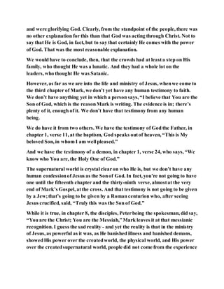 and were glorifying God. Clearly, from the standpoint of the people, there was
no other explanation for this than that God was acting through Christ. Not to
say that He is God, in fact, but to say that certainly He comes with the power
of God. That was the most reasonable explanation.
We would have to conclude, then, that the crowds had at leasta step on His
family, who thought He was a lunatic. And they had a whole lot on the
leaders, who thought He was Satanic.
However, as far as we are into the life and ministry of Jesus, whenwe come to
the third chapter of Mark, we don’t yet have any human testimony to faith.
We don’t have anything yet in which a person says, “I believe that You are the
Son of God, which is the reasonMark is writing. The evidence is in; there’s
plenty of it, enough of it. We don’t have that testimony from any human
being.
We do have it from two others. We have the testimony of God the Father, in
chapter 1, verse 11, at the baptism, God speaks outof heaven, “This is My
beloved Son, in whom I am wellpleased.”
And we have the testimony of a demon, in chapter 1, verse 24, who says, “We
know who You are, the Holy One of God.”
The supernatural world is crystalclearon who He is, but we don’t have any
human confessionof Jesus as the Sonof God. In fact, you’re not going to have
one until the fifteenth chapter and the thirty-ninth verse, almostat the very
end of Mark’s Gospel, atthe cross. And that testimony is not going to be given
by a Jew;that’s going to be given by a Roman centurion who, after seeing
Jesus crucified, said, “Truly this was the Son of God.”
While it is true, in chapter 8, the disciples, Peterbeing the spokesman, did say,
“You are the Christ; You are the Messiah,”Mark leaves it at that messianic
recognition. I guess the sad reality - and yet the reality is that in the ministry
of Jesus, as powerful as it was, as He banished illness and banished demons,
showedHis power over the createdworld, the physical world, and His power
over the createdsupernatural world, people did not come from the experience
 