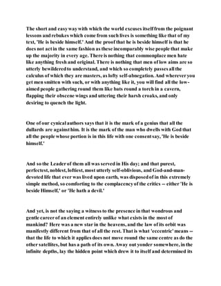 The short and easywaywith which the world excuses itselffrom the poignant
lessons andrebukes which come from such lives is something like that of my
text, 'He is beside himself.' And the proof that he is beside himself is that he
does not actin the same fashion as these incomparably wise people that make
up the majority in every age. There is nothing that commonplace men hate
like anything fresh and original. There is nothing that men of low aims are so
utterly bewilderedto understand, and which so completely passesallthe
calculus of which they are masters, as lofty self-abnegation. And whereveryou
get men smitten with such, or with anything like it, you will find all the low-
aimed people gathering round them like bats round a torch in a cavern,
flapping their obscene wings and uttering their harsh croaks, and only
desiring to quench the light.
One of our cynicalauthors says that it is the mark of a genius that all the
dullards are againsthim. It is the mark of the man who dwells with God that
all the people whose portion is in this life with one consentsay, 'He is beside
himself.'
And so the Leaderof them all was served in His day; and that purest,
perfectest, noblest, loftiest, most utterly self-oblivious, and God-and-man-
devoted life that ever was lived upon earth, was disposedof in this extremely
simple method, so comforting to the complacencyof the critics -- either 'He is
beside Himself,' or 'He hath a devil.'
And yet, is not the saying a witness to the presence in that wondrous and
gentle careerof an element entirely unlike what exists in the most of
mankind? Here was a new star in the heavens, and the law of its orbit was
manifestly different from that of all the rest. That is what 'eccentric'means --
that the life to which it applies does not move round the same centre as do the
other satellites, but has a path of its own. Away out yonder somewhere, in the
infinite depths, lay the hidden point which drew it to itself and determined its
 