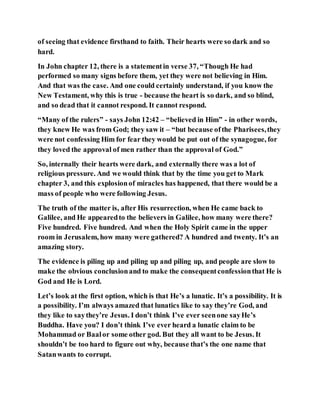 of seeing that evidence firsthand to faith. Their hearts were so dark and so
hard.
In John chapter 12, there is a statementin verse 37, “Though He had
performed so many signs before them, yet they were not believing in Him.
And that was the case. And one could certainly understand, if you know the
New Testament, why this is true - because the heart is so dark, and so blind,
and so dead that it cannot respond. It cannot respond.
“Many of the rulers” - says John 12:42 – “believed in Him” - in other words,
they knew He was from God; they saw it – “but because ofthe Pharisees,they
were not confessing Him for fear they would be put out of the synagogue, for
they loved the approval of men rather than the approval of God.”
So, internally their hearts were dark, and externally there was a lot of
religious pressure. And we would think that by the time you get to Mark
chapter 3, and this explosionof miracles has happened, that there would be a
mass of people who were following Jesus.
The truth of the matter is, after His resurrection, when He came back to
Galilee, and He appearedto the believers in Galilee, how many were there?
Five hundred. Five hundred. And when the Holy Spirit came in the upper
room in Jerusalem, how many were gathered? A hundred and twenty. It’s an
amazing story.
The evidence is piling up and piling up and piling up, and people are slow to
make the obvious conclusionand to make the consequentconfessionthat He is
God and He is Lord.
Let’s look at the first option, which is that He’s a lunatic. It’s a possibility. It is
a possibility. I’m always amazed that lunatics like to say they’re God, and
they like to saythey’re Jesus. I don’t think I’ve ever seenone sayHe’s
Buddha. Have you? I don’t think I’ve ever heard a lunatic claim to be
Mohammad or Baalor some other god. But they all want to be Jesus. It
shouldn’t be too hard to figure out why, because that’s the one name that
Satanwants to corrupt.
 