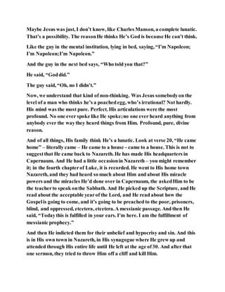 Maybe Jesus was just, I don’t know, like Charles Manson, a complete lunatic.
That’s a possibility. The reasonHe thinks He’s God is because He can’t think.
Like the guy in the mental institution, lying in bed, saying, “I’m Napoleon;
I’m Napoleon;I’m Napoleon.”
And the guy in the next bed says, “Who told you that?”
He said, “Goddid.”
The guy said, “Oh, no I didn’t.”
Now, we understand that kind of non-thinking. Was Jesus somebodyon the
level of a man who thinks he’s a poachedegg, who’s irrational? Not hardly.
His mind was the most pure. Perfect. His articulations were the most
profound. No one ever spoke like He spoke;no one ever heard anything from
anybody ever the waythey heard things from Him. Profound, pure, divine
reason.
And of all things, His family think He’s a lunatic. Look at verse 20, “He came
home” – literally came – He came to a house - came to a house. This is not to
suggestthat He came back to Nazareth. He has made His headquarters in
Capernaum. And He had a little occasionin Nazareth – you might remember
it; in the fourth chapterof Luke, it is recorded. He went to His home town
Nazareth, and they had heard so much about Him and about His miracle
powers and the miracles He’d done over in Capernaum, the askedHim to be
the teacherto speak onthe Sabbath. And He picked up the Scripture, and He
read about the acceptable yearof the Lord, and He read about how the
Gospelis going to come, and it’s going to be preached to the poor, prisoners,
blind, and oppressed, etcetera, etcetera.A messianic passage. And then He
said, “Todaythis is fulfilled in your ears. I’m here. I am the fulfillment of
messianic prophecy.”
And then He indicted them for their unbelief and hypocrisy and sin. And this
is in His own town in Nazareth, in His synagogue where He grew up and
attended through His entire life until He left at the age of30. And after that
one sermon, they tried to throw Him off a cliff and kill Him.
 