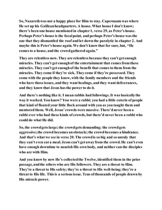 So, Nazarethwas not a happy place for Him to stay. Capernaum was where
He set up his Galileanheadquarters. A house. What house I don’t know;
there’s been one house mentioned in chapter1, verse 29, as Peter’s house.
Perhaps Peter’s house is the focalpoint, and perhaps Peter’s house was the
one that they dismantled the roof and let down the paralytic in chapter 2. And
maybe this is Peter’s house again. We don’t know that for sure, but, “He
comes to a house, and the crowdgathered again.”
They are relentless now. They are relentless because they can’t getenough
miracles. They can’t get enoughof the entertainment that comes from these
miracles. They can’t get enoughof the benefit that comes to them from the
miracles. They come if they’re sick. Theycome if they’re possessed. They
come with the people they know, with the family members and the friends
who have those issues, and they want healings, and they want deliverances,
and they know that Jesus has the power to do it.
And there’s nothing like it. I mean rabbis had followings. It was basicallythe
way it worked. You know? You were a rabbi; you had a little coterie of people
that kind of floated your little flock around with you as you taught them and
mentored them. Well, Jesus’crowds were massive. There’dnever been a
rabbi ever who had these kinds of crowds, but there’d never been a rabbi who
could do what He did.
So, the crowdgets large;the crowdgets demanding; the crowdgets
aggressive;the crowd becomes anobstacle;the crowd becomes a hindrance.
And that’s what we see in verse 20. The crowdis so big and so unruly that
they can’t even eat a meal. Jesus can’t getawayfrom the crowd. He can’t even
have enough downtime to nourish His own body, and neither can the disciples
who are with Him.
And you know by now He’s collectedthe Twelve, identified them in the prior
passage, andthe others who are His followers. They are a threat to Him.
They’re a threat to His safety; they’re a threat to His well-being; they’re a
threat to His life. This is a serious issue. Tens ofthousands of people drawn by
His miracle power.
 