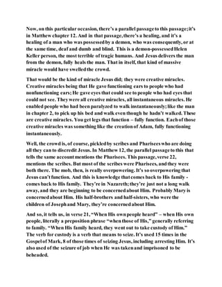 Now, on this particular occasion, there’s a parallel passageto this passage;it’s
in Matthew chapter 12. And in that passage,there’s a healing, and it’s a
healing of a man who was possessedby a demon, who was consequently, or at
the same time, deaf and dumb and blind. This is a demon-possessedHelen
Keller person, the most terrible of tragic humans. And Jesus delivers the man
from the demon, fully heals the man. That in itself, that kind of massive
miracle would have swelledthe crowd.
That would be the kind of miracle Jesus did; they were creative miracles.
Creative miracles being that He gave functioning ears to people who had
nonfunctioning ears;He gave eyes that could see to people who had eyes that
could not see. Theywere all creative miracles, all instantaneous miracles. He
enabled people who had been paralyzed to walk instantaneously;like the man
in chapter 2, to pick up his bed and walk even though he hadn’t walked. These
are creative miracles. You get legs that function – fully function. Eachof those
creative miracles was something like the creationof Adam, fully functioning
instantaneously.
Well, the crowd is, of course, pickledby scribes and Phariseeswho are doing
all they can to discredit Jesus. In Matthew 12, the parallel passageto this that
tells the same accountmentions the Pharisees. This passage,verse 22,
mentions the scribes. But most of the scribes were Pharisees, andthey were
both there. The mob, then, is really overpowering. It’s so overpowering that
Jesus can’tfunction. And this is knowledge thatcomes back to His family -
comes back to His family. They’re in Nazareth;they’re just not a long walk
away, and they are beginning to be concernedabout Him. Probably Mary is
concernedabout Him. His half-brothers and half-sisters, who were the
children of Josephand Mary, they’re concernedabout Him.
And so, it tells us, in verse 21, “When His ownpeople heard” – when His own
people, literally a preposition phrase “whenthose of His,” generally referring
to family. “When His family heard, they went out to take custody of Him.”
The verb for custody is a verb that means to seize. It’s used 15 times in the
Gospelof Mark, 8 of those times of seizing Jesus, including arresting Him. It’s
also used of the seizure of job when He was takenand imprisoned to be
beheaded.
 