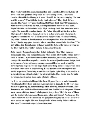 They really wanted to go and rescue Him and seize Him. If you will, kind of
arrestHim and get Him awayfrom the threatening crowd. They were
convinced that He had brought it upon Himself, for they were saying, “He has
lost His senses.”Whatdid the family think of Jesus? Theythink He’s a
lunatic. That’s not very goodthinking. Did Mary think that? Of course not.
Mary knew exactly who He was. The angeltold her before He was born.
Right? He’d be the Sonof the MostHigh, the holy child. She knew she was a
virgin. She knew He was her Savior; that’s her Magnificat. She knew. But
Mary pondered all these things, kept them in her heart. And whatevershe
might have said to the rest of the kids who were born to Josephand Mary,
they didn’t believe it. Surely somewhere along the line, Mary had said to
them, “By the way, your brother, whom you think so odd, is in factGod.” The
holy child. And Joseph, your father, was not His father. He was conceivedby
the Holy Spirit. They didn’t believe it; they didn’t buy it.
John chapter 7, verse 5, says they didn’t believe in Him. They were not
believing in Him. You can just imagine what family life was like with a perfect
child in the mix. A perfect child would be alienated, ostracized, labeledodd,
strange. Because He was perfect - not in the sense ofjust innocent, but perfect
in the sense ofbeing righteous - every comment He ever made would be
perfect; every response would be perfect. Something none of you parents have
ever even come close to experiencing. Every reactionto what anybody did
would be perfect. Everything would be exactlythe right thing to do, and do it
in the right way, with absolutely the right attitude. That would be a formula
for complete alienationfrom a pile of sinful siblings.
He drew no attention to Himself, in those 30 years He grew up in Nazareth,
with those half-brothers and sisters. Josephnow is dead. In the 30 years that
Jesus was growing up, before He beganHis ministry, others were born. New
Testamenttells us He had brothers and sisters. And in Mark chapter6, it even
names some of them. Verse 3 of chapter 6, it says that, “He’s the son of Mary,
and the brother of James, and Joses, andJudas, and Simon? And are not His
sisters here with us?” So much for the perpetual virginity of Mary. Mary was
not a perpetual virgin. She and Josephhad a whole family full of children.
The New Testamentis crystalclearabout that.
 