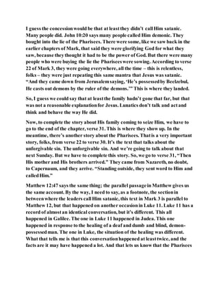 I guess the concessionwould be that at leastthey didn’t callHim satanic.
Many people did. John 10:20 says many people called Him demonic. They
bought into the lie of the Pharisees. There were some, like we saw back in the
earlier chapters of Mark, that said they were glorifying God for what they
saw, because theythought it had to be the power of God. But there were many
people who were buying the lie the Phariseeswere sowing. According to verse
22 of Mark 3, they were going everywhere, all the time – this is relentless,
folks – they were just repeating this same mantra that Jesus was satanic.
“And they came down from Jerusalemsaying, ‘He’s possessedby Beelzebul,
He casts out demons by the ruler of the demons.’” This is where they landed.
So, I guess we could say that at leastthe family hadn’t gone that far, but that
was not a reasonable explanationfor Jesus. Lunatics don’t talk and actand
think and behave the way He did.
Now, to complete the story about His family coming to seize Him, we have to
go to the end of the chapter, verse 31. This is where they show up. In the
meantime, there’s another story about the Pharisees. Thatis a very important
story, folks, from verse 22 to verse 30. It’s the text that talks about the
unforgivable sin. The unforgivable sin. And we’re going to talk about that
next Sunday. But we have to complete this story. So, we go to verse 31, “Then
His mother and His brothers arrived.” They came from Nazareth, no doubt,
to Capernaum, and they arrive. “Standing outside, they sent word to Him and
calledHim.”
Matthew 12:47 says the same thing; the parallel passagein Matthew gives us
the same account. By the way, I need to say, as a footnote, the sectionin
betweenwhere the leaders callHim satanic, this text in Mark 3 is parallel to
Matthew 12, but that happened on another occasionin Luke 11. Luke 11 has a
record of almostan identical conversation, but it’s different. This all
happened in Galilee. The one in Luke 11 happened in Judea. This one
happened in response to the healing of a deaf and dumb and blind, demon-
possessedman. The one in Luke, the situation of the healing was different.
What that tells me is that this conversationhappened at leasttwice, and the
facts are it may have happened a lot. And that lets us know that the Pharisees
 