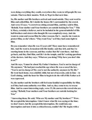 were doing everything they could, everywhere they went, to tell people He was
satanic. Thatwas their mantra. Well, we’ll get to that next time.
So, His mother and His brothers arrived and stand outside. They sent word to
Him and calledHim. He’s inside the house;He’s surrounded by the crowd.
And verse 32 says, “A crowd was sitting around Him, and they said to Him,
‘Behold, Your mother and Your brothers are outside looking for You.’” This
is Mary, certainly a believer, not to be included in the generalunbelief of His
half-brothers and sisters who thought He was completely crazy. And she
wants to come and rescue Him for other reasons.She’s – maybe she wants to
protect Him, so she’s there. “They want You,” as if they had some right to
Him.
Do you remember when He was 12 years old? Mary must have remembered
this. And He went to Jerusalemwith His family; and they left, and they’re
starting home in the caravan, and they realize that He’s not there. And they
go back, and they find Him, and He’s in the temple, and He’s asking questions
of the doctors. And they says, “Whatare you doing? Why have you don’t this
to us?”
And He says, “I must be about My Father’s business. You’re not in charge of
Me anymore.” He had just reachedthe age where He was a sonof the law.
“You’re not in charge of Me; you’re not the authority anymore in My life.”
He went back home, was a dutiful child, but not of necessity, only in time – in
God’s timing, until the hour for Him to begin to do the will of His Father as it
was expressed.
So, the mother and the brothers still feelsome familial responsibility for Him,
as if they had some authority overHim. And so, they come to try to rescue
Him. And in a most interesting reply, verse 33, He answers the crowdwho are
saying, “Behold, Your mothers and Your brothers are outside looking for
You.”
“Answering them, He said, ‘Who are My mother and My brothers?’” Wow.
He acceptedthe interruption. I don’t know what He was saying at the time;
we don’t know, but He acceptedthe interruption. He could take any
interruption and turn it into a critical lesson, couldn’t He? He begins with a
 