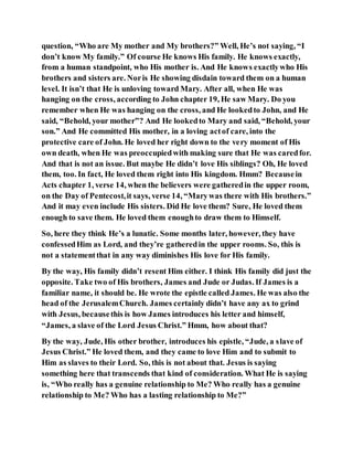 question, “Who are My mother and My brothers?” Well, He’s not saying, “I
don’t know My family.” Of course He knows His family. He knows exactly,
from a human standpoint, who His mother is. And He knows exactlywho His
brothers and sisters are. Noris He showing disdain toward them on a human
level. It isn’t that He is unloving toward Mary. After all, when He was
hanging on the cross, according to John chapter 19, He saw Mary. Do you
remember when He was hanging on the cross, and He lookedto John, and He
said, “Behold, your mother”? And He lookedto Mary and said, “Behold, your
son.” And He committed His mother, in a loving actof care, into the
protective care of John. He loved her right down to the very moment of His
own death, when He was preoccupiedwith making sure that He was caredfor.
And that is not an issue. But maybe He didn’t love His siblings? Oh, He loved
them, too. In fact, He loved them right into His kingdom. Hmm? Becausein
Acts chapter 1, verse 14, when the believers were gatheredin the upper room,
on the Day of Pentecost,it says, verse 14, “Marywas there with His brothers.”
And it may even include His sisters. Did He love them? Sure, He loved them
enough to save them. He loved them enoughto draw them to Himself.
So, here they think He’s a lunatic. Some months later, however, they have
confessedHim as Lord, and they’re gatheredin the upper rooms. So, this is
not a statementthat in any way diminishes His love for His family.
By the way, His family didn’t resent Him either. I think His family did just the
opposite. Take two of His brothers, James and Jude or Judas. If James is a
familiar name, it should be. He wrote the epistle called James. He was also the
head of the JerusalemChurch. James certainly didn’t have any ax to grind
with Jesus, becausethis is how James introduces his letter and himself,
“James, a slave of the Lord Jesus Christ.” Hmm, how about that?
By the way, Jude, His other brother, introduces his epistle, “Jude, a slave of
Jesus Christ.” He loved them, and they came to love Him and to submit to
Him as slaves to their Lord. So, this is not about that. Jesus is saying
something here that transcends that kind of consideration. What He is saying
is, “Who really has a genuine relationship to Me? Who really has a genuine
relationship to Me? Who has a lasting relationship to Me?”
 