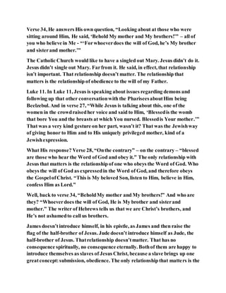 Verse 34, He answers His own question, “Looking about at those who were
sitting around Him, He said, ‘Behold My mother and My brothers!’” – all of
you who believe in Me - “‘Forwhoeverdoes the will of God, he’s My brother
and sisterand mother.’”
The Catholic Church would like to have a singled out Mary. Jesus didn’t do it.
Jesus didn’t single out Mary. Farfrom it. He said, in effect, that relationship
isn’t important. That relationship doesn’t matter. The relationship that
matters is the relationship of obedience to the will of my Father.
Luke 11. In Luke 11, Jesus is speaking about issues regarding demons and
following up that other conversationwith the PhariseesaboutHim being
Beelzebul. And in verse 27, “While Jesus is talking about this, one of the
women in the crowdraisedher voice and said to Him, ‘Blessedis the womb
that bore You and the breasts at which You nursed. Blessedis Your mother.’”
That was a very kind gesture on her part, wasn’t it? That was the Jewishway
of giving honor to Him and to His uniquely privileged mother, kind of a
Jewishexpression.
What His response? Verse 28, “Onthe contrary” – on the contrary – “blessed
are those who hear the Word of God and obey it.” The only relationship with
Jesus that matters is the relationship of one who obeys the Word of God. Who
obeys the will of God as expressedin the Word of God, and therefore obeys
the GospelofChrist. “This is My beloved Son, listen to Him, believe in Him,
confess Him as Lord.”
Well, back to verse 34, “BeholdMy mother and My brothers!” And who are
they? “Whoeverdoes the will of God, He is My brother and sisterand
mother.” The writer of Hebrews tells us that we are Christ’s brothers, and
He’s not ashamedto call us brothers.
James doesn’tintroduce himself, in his epistle, as James and then raise the
flag of the half-brother of Jesus. Jude doesn’t introduce himself as Jude, the
half-brother of Jesus. Thatrelationship doesn’tmatter. That has no
consequence spiritually, no consequence eternally. Bothof them are happy to
introduce themselves as slaves of Jesus Christ, because a slave brings up one
greatconcept:submission, obedience. The only relationship that matters is the
 