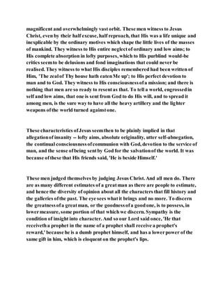 magnificent and overwhelmingly vast orbit. These men witness to Jesus
Christ, even by their half excuse, half reproach, that His was a life unique and
inexplicable by the ordinary motives which shape the little lives of the masses
of mankind. They witness to His entire neglectof ordinary and low aims; to
His complete absorption in lofty purposes, which to His purblind would-be
critics seemto be delusions and fond imaginations that could never be
realised. They witness to what His disciples remembered had been written of
Him, 'The zealof Thy house hath eatenMe up'; to His perfect devotion to
man and to God. They witness to His consciousnessofa mission; and there is
nothing that men are so ready to resentas that. To tell a world, engrossedin
self and low aims, that one is sent from God to do His will, and to spread it
among men, is the sure way to have all the heavy artillery and the lighter
weapons ofthe world turned againstone.
These characteristics ofJesus seemthen to be plainly implied in that
allegationof insanity -- lofty aims, absolute originality, utter self-abnegation,
the continual consciousnessofcommunion with God, devotion to the service of
man, and the sense ofbeing sentby God for the salvationof the world. It was
because ofthese that His friends said, 'He is beside Himself.'
These men judged themselves by judging Jesus Christ. And all men do. There
are as many different estimates of a greatman as there are people to estimate,
and hence the diversity of opinion about all the characters that fill history and
the galleries ofthe past. The eye sees whatit brings and no more. To discern
the greatnessofa greatman, or the goodnessofa goodone, is to possess, in
lowermeasure, some portion of that which we discern. Sympathy is the
condition of insight into character. And so our Lord said once, 'He that
receivetha prophet in the name of a prophet shall receive a prophet's
reward,' because he is a dumb prophet himself, and has a lowerpower of the
same gift in him, which is eloquent on the prophet's lips.
 
