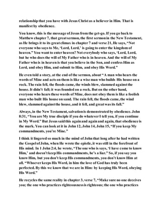 relationship that you have with Jesus Christas a believer in Him. That is
manifest by obedience.
You know, this is the message ofJesus from the get-go. If you go back to
Matthew chapter 7, that greatsermon, the first sermonin the New Testament,
as He brings it to its greatclimax in chapter 7 and verse 21, He says, “Not
everyone who says to Me, ‘Lord, Lord,’ is going to enter the kingdom of
heaven.” You want to enter heaven? Not everybody who says, ‘Lord, Lord,
but he who does the will of My Father who is in heaven. And the will of My
Father who is in heaven is that you believe in the Son, and confess Him as
Lord, and obey Him, and submit to Him, and obey His Word.”
He even told a story, at the end of the sermon, about “A man who hears the
words of Mine and acts on them is like a wise man who builds His house on a
rock. The rain fell, the floods came, the winds blew, slammed againstthe
house. It didn’t fall; it was founded on a rock. But on the other hand,
everyone who hears these words of Mine, does not obey them is like a foolish
man who built His house on sand. The rain fell, the floods came, the wind
blew, slammed againstthe house, and it fell, and greatwas its fall.”
Always, in the New Testament, salvationis demonstrated by obedience. John
8:31, “You are My true disciple if you do whateverI tell you, if you continue
in My Word.” But Jesus saidthis againand againand again, that obedience is
the mark. You can look at it in John 12, John 14, John 15, “If you keep My
commandments, you’re Mine.”
I think it lingered so much in the mind of John that long after he had written
the GospelofJohn, when He wrote the epistle, it was still in the forefront of
His mind. In 1 John 2:4, he wrote, “The one who is says, ‘I have come to know
Him,’ and doesn’tkeepHis commandments, he’s a liar.” So, if you say you
know Him, but you don’t keep His commandments, you don’t know Him at
all. “Whoeverkeeps His Word, in him the love of God has truly been
perfected. By this we know that we are in Him: by keeping His Word, obeying
His Word.”
He recycles the same reality in chapter 3, verse 7, “Make sure no one deceives
you; the one who practices righteousnessis righteous; the one who practices
 