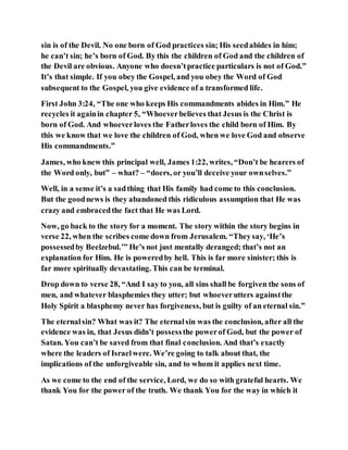 sin is of the Devil. No one born of God practices sin; His seedabides in him;
he can’t sin; he’s born of God. By this the children of God and the children of
the Devil are obvious. Anyone who doesn’tpractice particulars is not of God.”
It’s that simple. If you obey the Gospel, and you obey the Word of God
subsequent to the Gospel, you give evidence of a transformed life.
First John 3:24, “The one who keeps His commandments abides in Him.” He
recycles it againin chapter 5, “Whoeverbelieves that Jesus is the Christ is
born of God. And whoeverloves the Fatherloves the child born of Him. By
this we know that we love the children of God, when we love God and observe
His commandments.”
James, who knew this principal well, James 1:22, writes, “Don’t be hearers of
the Word only, but” – what? – “doers, or you’ll deceive your ownselves.”
Well, in a sense it’s a sadthing that His family had come to this conclusion.
But the goodnews is they abandoned this ridiculous assumption that He was
crazy and embracedthe fact that He was Lord.
Now, go back to the story for a moment. The story within the story begins in
verse 22, when the scribes come down from Jerusalem. “Theysay, ‘He’s
possessedby Beelzebul.’” He’s not just mentally deranged; that’s not an
explanation for Him. He is poweredby hell. This is far more sinister; this is
far more spiritually devastating. This can be terminal.
Drop down to verse 28, “And I say to you, all sins shall be forgiven the sons of
men, and whatever blasphemies they utter; but whoeverutters againstthe
Holy Spirit a blasphemy never has forgiveness, but is guilty of an eternal sin.”
The eternalsin? What was it? The eternalsin was the conclusion, after all the
evidence was in, that Jesus didn’t possessthe powerof God, but the power of
Satan. You can’t be saved from that final conclusion. And that’s exactly
where the leaders of Israelwere. We’re going to talk about that, the
implications of the unforgiveable sin, and to whom it applies next time.
As we come to the end of the service, Lord, we do so with grateful hearts. We
thank You for the power of the truth. We thank You for the way in which it
 