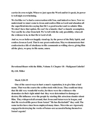carries its own weight. When we just open the Word and let it speak, its power
is well nigh overwhelming.
We feellike we’ve had a conversationwith You, and indeed we have. Now we
understand we must come to Jesus and confess Him as Lord and abandon all
the superficialniceties saying that He’s a goodteacherand we admire Him.
We don’t have that option. He can’t be a lunatic; that’s a lunatic assumption.
Nor canHe be a liar from hell. We’re left with the only possibility, when all
the evidence is in, in that He is Lord of all.
And so, we as believers happily stand up, by the powerof the Holy Spirit, and
confess Jesusas Lord. That is our greatconfession. Maywe demonstrate that
confessionin a life of obedience to His commands as willing slaves, giving Him
all the glory, we pray in His name, amen.
DevotionalHours with the Bible, Volume 5: Chapter 18 - Malignant Unbelief
By J.R. Miller
Mark 3:20-35
One of the surestways to hurt a man's reputation, is to give him a bad
name. That was the course the scribes took with Jesus. Theycould not deny
that He did very wonderful works, forthere were the evidences--the
demoniacs in their right mind--but they were determined to damage or
destroy His influence over the people by starting this atrocious slanderabout
Him. They whisperedall around, that Jesus and Satanwere in league, and
that He receivedHis powerfrom Satan!"He has Beelzebub!" they said. The
same tactics have since been employed many times. Men who are vigorously
engagedin destroying the works ofSatan--are accusedofbeing themselves
Satan's agents!
 