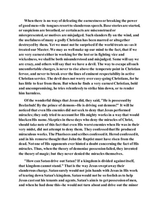 When there is no way of defeating the earnestnessorbreaking the power
of goodmen--vile tongues resortto slanderous speech. Base storiesare started,
or suspicions are breathed, or certainacts are misconstruedor
misrepresented, or motives are misjudged. Such slanders fly on the wind, and
the usefulness ofmany a godly Christian has been marred or altogether
destroyedby them. Yet we must not be surprised if the world treats us--as it
treated our Master. We may as wellmake up our mind to the fact, that if we
are very earnesteither in working for the lost or in fighting vice and
wickedness, we shallbe both misunderstood and misjudged. Some will say we
are crazy, and others will say that we have a devil. The way to escape allsuch
uncomfortable charges, is never to rise above the temperate point in Christian
fervor, and never to break over the lines of eminent respectability in active
Christian service. The devil does not worry overeasy-going Christians, for he
has little to fear from them. But when he finds a very earnestChristian, bold
and uncompromising, he tries relentlesslyto strike him down, or to render
him harmless.
Of the wonderful things that Jesus did, they said, "He is possessedby
Beelzebub! By the prince of demons--He is driving out demons!" It will be
noticed that even His enemies did not seek to deny that Jesus performed
miracles;they only tried to accountfor His mighty works in a way that would
blackenHis name. Skeptics in these days who deny the miracles of Christ,
should take note of this fact that even His worstenemies when He was in their
very midst, did not attempt to deny them. They confessedthatHe produced
miraculous works. The Pharisees andscribes confessedit. Herod confessedit,
and in his remorse thought that John the Baptist must have risen from the
dead. Notone of His opponents ever hinted a doubt concerning the fact of His
miracles. Thus, when the theory of demoniac possessionfailed, they invented
the theory of magic; but they never denied the miracles themselves.
"How can Satandrive out Satan? If a kingdom is divided againstitself,
that kingdom cannot stand." That is the way Jesus sweptawaytheir
slanderous charge. Satansurely would not join hands with Jesus in His work
of tearing down Satan's kingdom. Satanwould not be so foolish as to help
Jesus castout his tenants and agents. Satan's aimis to getpossessionofmen,
and when he had done this--he would not turn about and drive out the minor
 
