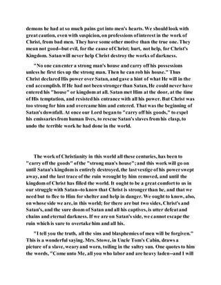 demons he had at so much pains got into men's hearts. We should look with
greatcaution, even with suspicion, on professions ofinterest in the work of
Christ, from bad men. They have some other motive than the true one. They
mean not good--but evil, for the cause ofChrist; hurt, not help, for Christ's
Kingdom. Satanwill never help Christ destroy the works of darkness.
"No one canenter a strong man's house and carry off his possessions
unless he first ties up the strong man. Then he can rob his house." Thus
Christ declaredHis power over Satan, and gave a hint of what He will in the
end accomplish. If He had not been strongerthan Satan, He could never have
entered his "house" or kingdom at all. Satan met Him at the door, at the time
of His temptation, and resistedhis entrance with all his power. But Christ was
too strong for him and overcame him and entered. That was the beginning of
Satan's downfall. At once our Lord beganto "carry off his goods," to expel
his emissariesfrom human lives, to rescue Satan's slaves fromhis clasp, to
undo the terrible work he had done in the world.
The work of Christianity in this world all these centuries, has been to
"carry off the goods" ofthe "strong man's house";and this work will go on
until Satan's kingdom is entirely destroyed, the lastvestige of his powerswept
away, and the last trace of the ruin wrought by him removed, and until the
kingdom of Christ has filled the world. It ought to be a great comfortto us in
our struggle with Satan--to know that Christ is strongerthan he, and that we
need but to flee to Him for shelter and help in danger. We ought to know, also,
on whose side we are, in this world; for there are but two sides, Christ's and
Satan's, and the sure doom of Satan and all his captives, is utter defeatand
chains and eternal darkness. If we are on Satan's side, we cannot escape the
ruin which is sure to overtake him and all his.
"I tell you the truth, all the sins and blasphemies of men will be forgiven."
This is a wonderful saying. Mrs. Stowe, in Uncle Tom's Cabin, draws a
picture of a slave, wearyand worn, toiling in the sultry sun. One quotes to him
the words, "Come unto Me, all you who labor and are heavy laden--and I will
 