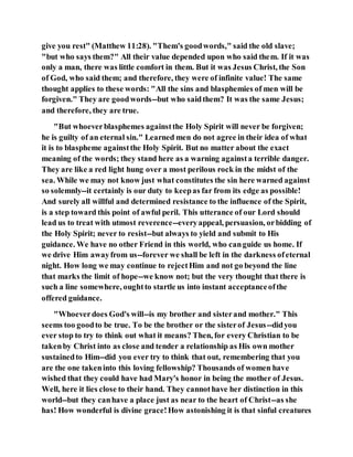 give you rest" (Matthew 11:28). "Them's goodwords," said the old slave;
"but who says them?" All their value depended upon who said them. If it was
only a man, there was little comfort in them. But it was Jesus Christ, the Son
of God, who said them; and therefore, they were of infinite value! The same
thought applies to these words: "All the sins and blasphemies of men will be
forgiven." They are goodwords--but who saidthem? It was the same Jesus;
and therefore, they are true.
"But whoeverblasphemes againstthe Holy Spirit will never be forgiven;
he is guilty of an eternal sin." Learned men do not agree in their idea of what
it is to blaspheme againstthe Holy Spirit. But no matter about the exact
meaning of the words; they stand here as a warning againsta terrible danger.
They are like a red light hung over a most perilous rock in the midst of the
sea. While we may not know just what constitutes the sin here warned against
so solemnly--it certainly is our duty to keepas far from its edge as possible!
And surely all willful and determined resistance to the influence of the Spirit,
is a step toward this point of awful peril. This utterance of our Lord should
lead us to treat with utmost reverence--everyappeal, persuasion, orbidding of
the Holy Spirit; never to resist--but always to yield and submit to His
guidance. We have no other Friend in this world, who canguide us home. If
we drive Him awayfrom us--forever we shall be left in the darkness ofeternal
night. How long we may continue to rejectHim and not go beyond the line
that marks the limit of hope--we know not; but the very thought that there is
such a line somewhere, oughtto startle us into instant acceptanceofthe
offered guidance.
"Whoeverdoes God's will--is my brother and sisterand mother." This
seems too goodto be true. To be the brother or the sisterof Jesus--didyou
ever stop to try to think out what it means? Then, for every Christian to be
takenby Christ into as close and tender a relationship as His own mother
sustainedto Him--did you ever try to think that out, remembering that you
are the one takeninto this loving fellowship? Thousands of women have
wished that they could have had Mary's honor in being the mother of Jesus.
Well, here it lies close to their hand. They cannothave her distinction in this
world--but they canhave a place just as near to the heart of Christ--as she
has! How wonderful is divine grace!How astonishing it is that sinful creatures
 