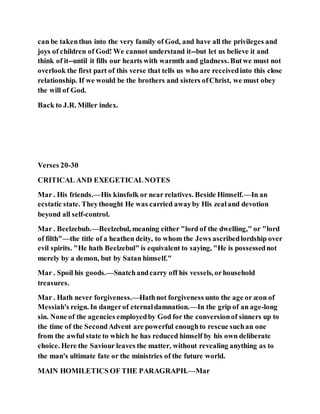 can be takenthus into the very family of God, and have all the privileges and
joys of children of God! We cannot understand it--but let us believe it and
think of it--until it fills our hearts with warmth and gladness. Butwe must not
overlook the first part of this verse that tells us who are receivedinto this close
relationship. If we would be the brothers and sisters ofChrist, we must obey
the will of God.
Back to J.R. Miller index.
Verses 20-30
CRITICAL AND EXEGETICALNOTES
Mar . His friends.—His kinsfolk or near relatives. Beside Himself.—In an
ecstatic state. Theythought He was carried awayby His zealand devotion
beyond all self-control.
Mar . Beelzebub.—Beelzebul, meaning either "lord of the dwelling," or "lord
of filth"—the title of a heathen deity, to whom the Jews ascribedlordship over
evil spirits. "He hath Beelzebul" is equivalent to saying, "He is possessednot
merely by a demon, but by Satan himself."
Mar . Spoil his goods.—Snatchandcarry off his vessels, orhousehold
treasures.
Mar . Hath never forgiveness.—Hathnot forgiveness unto the age or æon of
Messiah's reign. In dangerof eternaldamnation.—In the grip of an age-long
sin. None of the agencies employedby God for the conversionof sinners up to
the time of the SecondAdvent are powerful enoughto rescue suchan one
from the awful state to which he has reduced himself by his own deliberate
choice. Here the Saviour leaves the matter, without revealing anything as to
the man's ultimate fate or the ministries of the future world.
MAIN HOMILETICS OF THE PARAGRAPH.—Mar
 