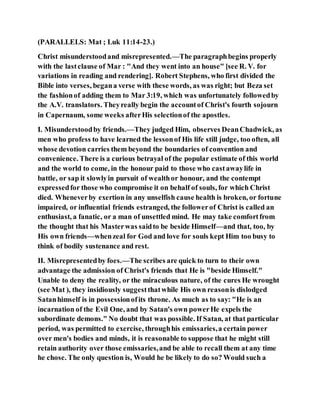 (PARALLELS: Mat ; Luk 11:14-23.)
Christ misunderstoodand misrepresented.—The paragraphbegins properly
with the lastclause of Mar : "And they went into an house" [see R. V. for
variations in reading and rendering]. Robert Stephens, who first divided the
Bible into verses, begana verse with these words, as was right; but Beza set
the fashionof adding them to Mar 3:19, which was unfortunately followedby
the A.V. translators. Theyreally begin the accountof Christ's fourth sojourn
in Capernaum, some weeks afterHis selectionof the apostles.
I. Misunderstoodby friends.—They judged Him, observes DeanChadwick, as
men who profess to have learned the lessonof His life still judge, too often, all
whose devotion carries them beyond the boundaries of convention and
convenience. There is a curious betrayal of the popular estimate of this world
and the world to come, in the honour paid to those who castawaylife in
battle, or sap it slowlyin pursuit of wealthor honour, and the contempt
expressedfor those who compromise it on behalf of souls, for which Christ
died. Wheneverby exertion in any unselfish cause health is broken, or fortune
impaired, or influential friends estranged, the followerof Christ is called an
enthusiast, a fanatic, or a man of unsettled mind. He may take comfortfrom
the thought that his Masterwas saidto be beside Himself—and that, too, by
His own friends—whenzeal for God and love for souls kept Him too busy to
think of bodily sustenance and rest.
II. Misrepresentedby foes.—The scribes are quick to turn to their own
advantage the admission of Christ's friends that He is "beside Himself."
Unable to deny the reality, or the miraculous nature, of the cures He wrought
(see Mat ), they insidiously suggestthatwhile His own reasonis dislodged
Satanhimself is in possessionofits throne. As much as to say: "He is an
incarnation of the Evil One, and by Satan's own powerHe expels the
subordinate demons." No doubt that was possible. If Satan, at that particular
period, was permitted to exercise, throughhis emissaries,a certain power
over men's bodies and minds, it is reasonable to suppose that he might still
retain authority over those emissaries,and be able to recall them at any time
he chose. The only question is, Would he be likely to do so? Would such a
 