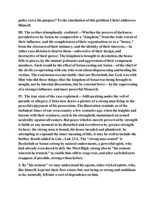 policy serve his purpose? To the elucidation of this problem Christ addresses
Himself.
III. The scribes triumphantly confuted.—Whetherthe powers of darkness,
presided over by Satan, be comparedto a "kingdom," from the wide extent of
their influence, and the completeness oftheir organisation;or to a "house,"
from the closenessoftheir intimacy, and the identity of their interests,—in
either case division is fatal to them—subversive of their design, and
destructive of their power. The kingdom is brought to desolation, the house
falls to pieces, by the mutual jealousies andaggressionsoftheir component
members. Such would be the effect of Satancasting out Satan—ofthe chief of
the devils co-operating with one who went about dispossessing andhealing his
victims. The conclusionwas inevitable: that not Beelzebub, but God, was with
Him who did these things; that the kingdom of Satanwas being brought to
nought, not by internal dissensions, but by external force—bythe supervening
of a strongerinfluence and more powerful Monarch.
IV. The true state of the case explained.—Stillspeaking under the veil of
parable or allegory, Christ now draws a picture of a strong man living in the
peacefulenjoyment of his possessions.The illustration reminds us of the
turbulent times of our owncountry a few centuries ago, when the knights and
barons with their retainers, eachin his stronghold, maintained an armed
neutrality againstall comers. But peace whichis merely preserved by strength
is liable at any moment to be disturbed and overthrown by greaterstrength.
So here: the strong man is bound, his house invaded and plundered. In
attempting to expound the inner meaning of this, it may be well to include the
further details added in Luk ; Luk 22:1. The "strong man armed" is
Beelzebub or Satan:strong by natural endowments, a powerful spirit, who
had already even dared to defy the MostHigh; strong also in "his armour
wherein he trusted," to enable him still to wage war, and after eachdefeatto
reappear, if possible, strongerthan before.
2. By "his armour" we may understand his agents, otherwickedspirits, who,
like himself, kept not their first estate;but, not being so strong and ambitious
as he, naturally fell into a sort of dependence on him.
 