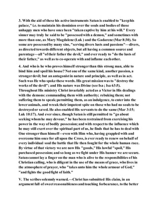 3. With the aid of these his active instruments Satan is enabled to "keephis
palace," i.e. to maintain his dominion over the souls and bodies of those
unhappy men who have once been "takencaptive by him at his will." Every
sinner may truly be said to be "possessedwith a demon," and sometimes with
more than one, as Mary Magdalene (Luk ) and the Gadarene (Mar 8:30). So
some are possessedby many sins, "serving divers lusts and passions"—divers,
as directed towards different objects, but all having a common source and
parentage—all"oftheir father the devil," and ever ready to "do the lusts of
their father," as well as to co-operate with and inflame eachother.
4. And who is he who proves himself strongerthan this strong man, able to
bind him and spoil his house? Not one of the same kind, another passion, a
strongerdevil; but an antagonistin nature and principle, as well as in act.
Such was He who spoke these words. His great missionwas to "destroy the
works of the devil"; and His nature was Divine (see Isa ; Isa 63:5).
Throughout His ministry Christ invariably actedas a Victor in His dealings
with the demons: commanding them with authority; rebuking them; not
suffering them to speak;permitting them, as an indulgence, to enter into the
loweranimals, and wreak their impotent spite on those who had no souls to be
destroyedor saved. He also enabled His servants to do the same (Mar 3:15;
Luk 10:17). And ever since, though Satan is still permitted to "go about
seeking whomhe may devour," he has been restrained from exercising his
powerin the way of bodily possession;and with respectto the influence which
he may still exert over the spiritual part of us, he finds that he has to deal with
One strongerthan himself—even with Him who, having grappled with and
overcome him once for all upon the Cross, is ever ready to renew on behalf of
every individual soul the battle that He then fought for the whole human race.
By virtue of that victory we are now His "goods,"His lawful "spoil," His
purchased possession;and so long as we fight under His banner we are secure.
Satancannot lay a finger on the man who is alive to the responsibilities of his
Christian calling, who is diligent in the use of the means of grace, who lives in
the atmosphere of prayer, who "takes unto him the whole armour of God,"
"and fights the goodfight of faith."
V. The scribes solemnlywarned.—Christ has submitted His claim, in an
argument full of sweetreasonablenessandtouching forbearance, to the better
 