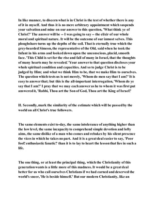 In like manner, to discern what is in Christ is the test of whether there is any
of it in myself. And thus it is no mere arbitrary appointment which suspends
your salvationand mine on our answerto this question, 'What think ye of
Christ?' The answerwill be -- I was going to say -- the elixir of our whole
moral and spiritual nature. It will be the outcome of our inmost selves. This
ploughshare turns up the depths of the soil. That is eternally true which the
grey-bearded Simeon, the representative of the Old, saidwhen he took the
Infant in his arms and lookeddown upon the unconscious, placid, smooth
face. 'This Child is set for the rise and fall of many in Israel, that the thoughts
of many hearts may be revealed.'Your answerto that question discloses your
whole spiritual condition and capacities. And so to judge Christ is to be
judged by Him; and what we think Him to be, that we make Him to ourselves.
The question which tests us is not merely, 'Whom do men saythat I am?' It is
easyto answerthat; but this is the all-important interrogation, 'Whom do ye
say that I am?' I pray that we may eachansweras he to whom it was first put
answeredit, 'Rabbi, Thou art the Son of God, Thou art the King of Israel!'
II. Secondly, mark the similarity of the estimate which will be passedby the
world on all Christ's true followers.
The same elements exist to-day, the same intolerance of anything higher than
the low level, the same incapacityto comprehend simple devotion and lofty
aims, the same dislike of a man who comes and rebukes by his silent presence
the vices in which he takes no part. And it is a greatdeal easierto say, 'Poor
fool! enthusiastic fanatic!' than it is to lay to heart the lessonthat lies in such a
life.
The one thing, or at leastthe principal thing, which the Christianity of this
generationwants is a little more of this madness. It would be a greatdeal
better for us who call ourselves Christians if we had earned and deserved the
world's sneer, 'He is beside himself.' But our modern Christianity, like an
 